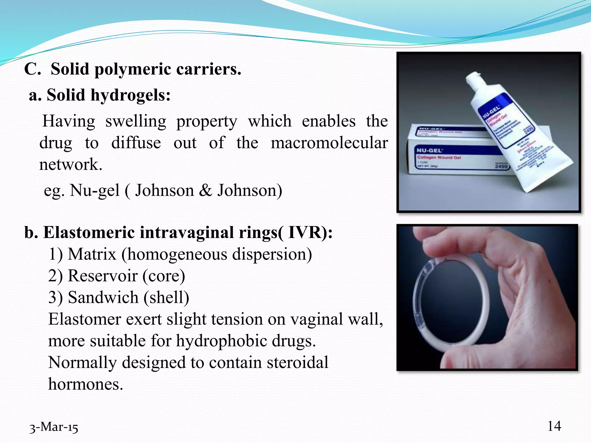 b. Elastomeric intravaginal rings( IVR):
1) Matrix (homogeneous dispersion)
2) Reservoir (core)
3) Sandwich (shell)
Elastomer exert slight tension on vaginal wall,
more suitable for hydrophobic drugs.
Normally designed to contain steroidal
hormones.
3-Mar-15
C. Solid polymeric carriers.
a. Solid hydrogels:
Having swelling property which enables the
drug to diffuse out of the macromolecular
network.
eg. Nu-gel ( Johnson & Johnson)
14
 