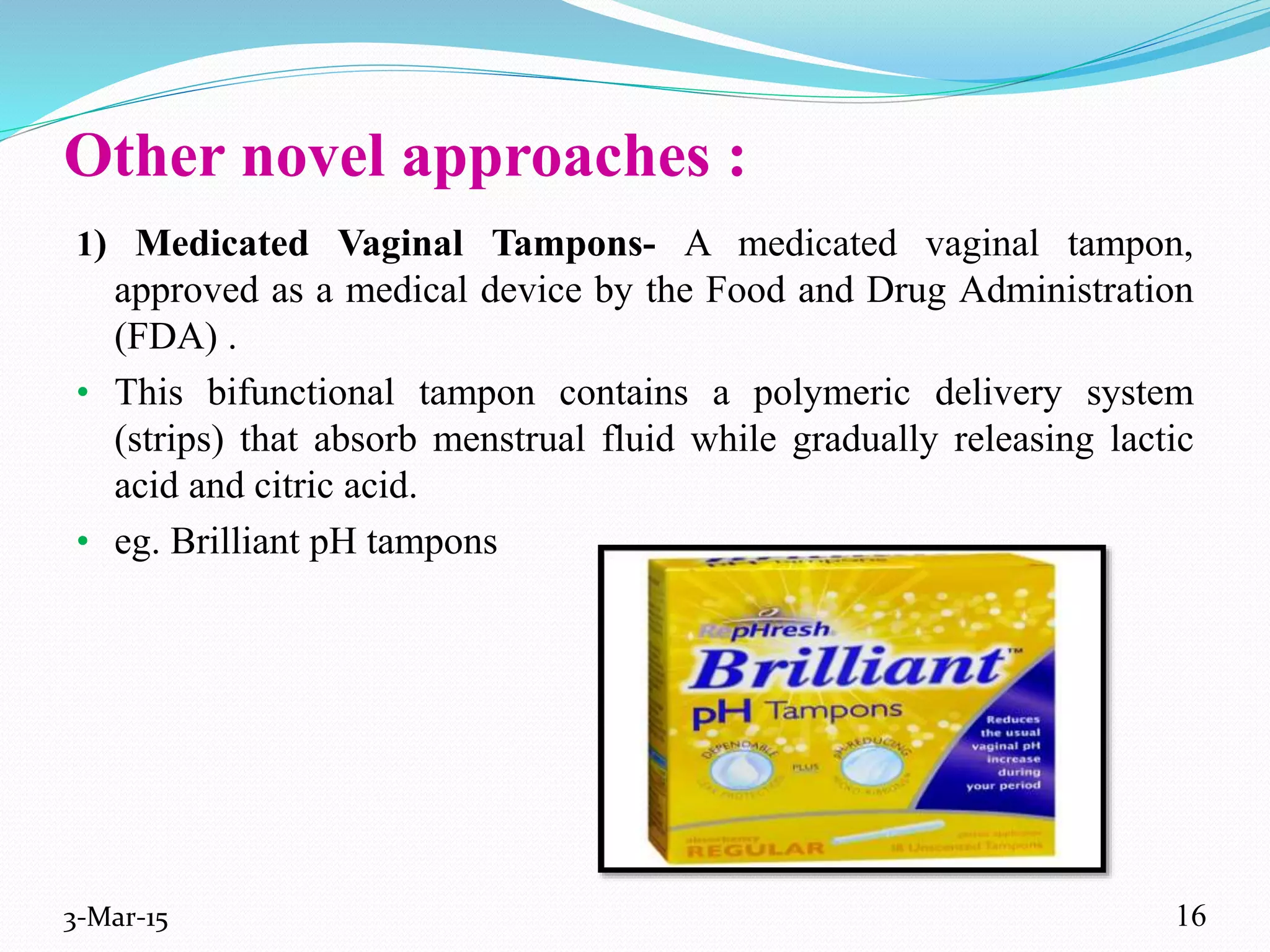 Other novel approaches :
1) Medicated Vaginal Tampons- A medicated vaginal tampon,
approved as a medical device by the Food and Drug Administration
(FDA) .
• This bifunctional tampon contains a polymeric delivery system
(strips) that absorb menstrual fluid while gradually releasing lactic
acid and citric acid.
• eg. Brilliant pH tampons
3-Mar-15 16
 