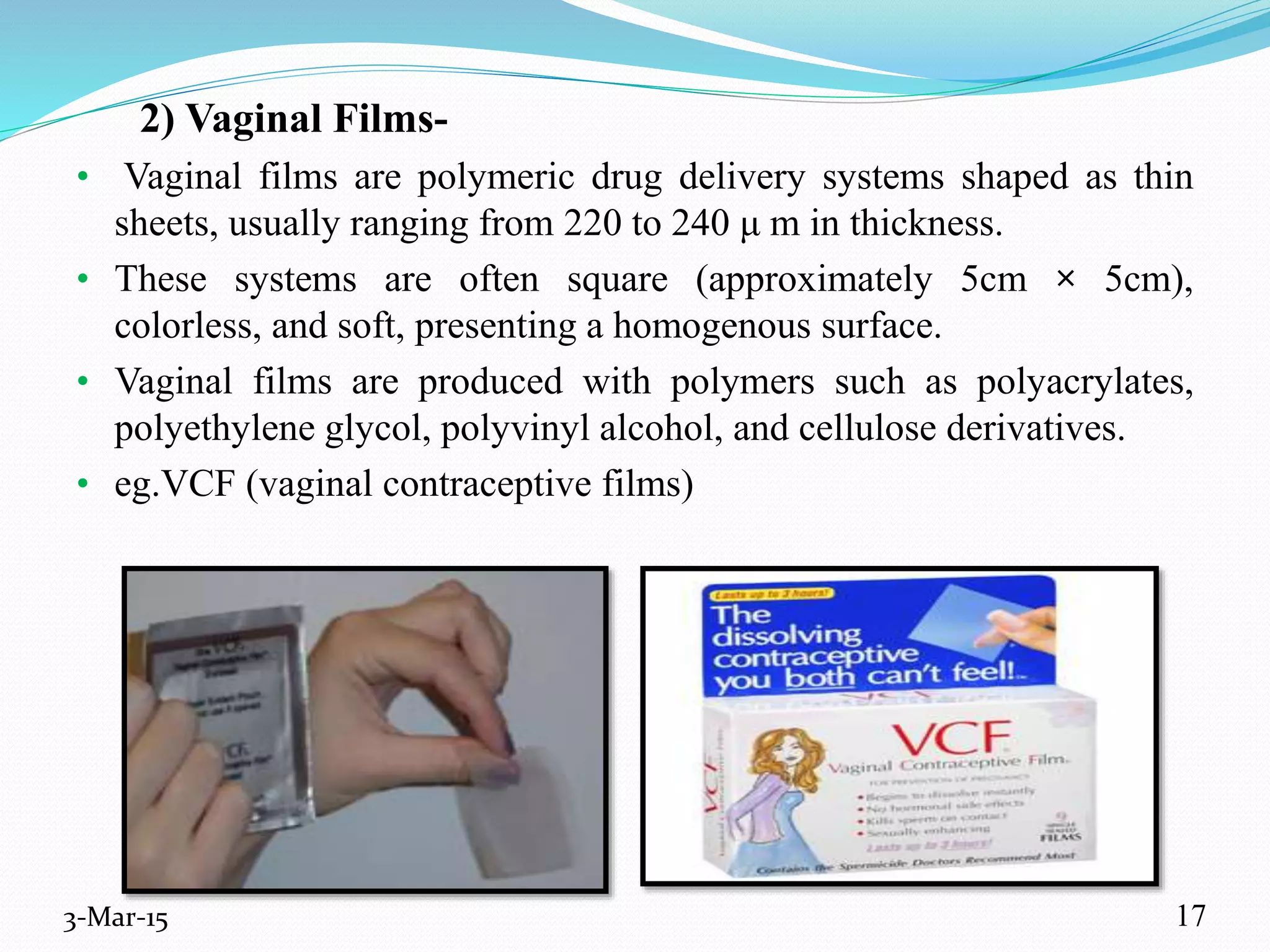 2) Vaginal Films-
• Vaginal films are polymeric drug delivery systems shaped as thin
sheets, usually ranging from 220 to 240 μ m in thickness.
• These systems are often square (approximately 5cm × 5cm),
colorless, and soft, presenting a homogenous surface.
• Vaginal films are produced with polymers such as polyacrylates,
polyethylene glycol, polyvinyl alcohol, and cellulose derivatives.
• eg.VCF (vaginal contraceptive films)
3-Mar-15 17
 