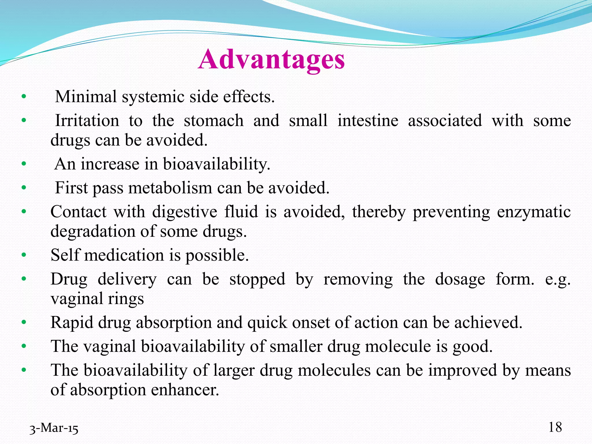 Advantages
• Minimal systemic side effects.
• Irritation to the stomach and small intestine associated with some
drugs can be avoided.
• An increase in bioavailability.
• First pass metabolism can be avoided.
• Contact with digestive fluid is avoided, thereby preventing enzymatic
degradation of some drugs.
• Self medication is possible.
• Drug delivery can be stopped by removing the dosage form. e.g.
vaginal rings
• Rapid drug absorption and quick onset of action can be achieved.
• The vaginal bioavailability of smaller drug molecule is good.
• The bioavailability of larger drug molecules can be improved by means
of absorption enhancer.
3-Mar-15 18
 