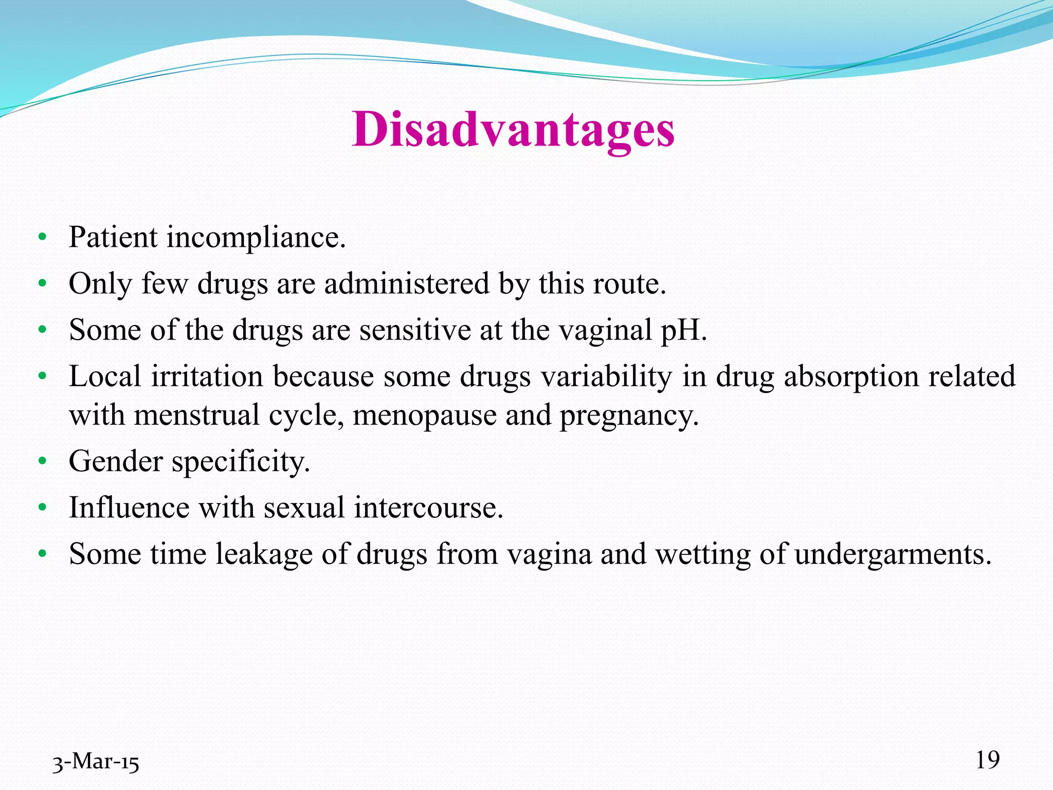Disadvantages
• Patient incompliance.
• Only few drugs are administered by this route.
• Some of the drugs are sensitive at the vaginal pH.
• Local irritation because some drugs variability in drug absorption related
with menstrual cycle, menopause and pregnancy.
• Gender specificity.
• Influence with sexual intercourse.
• Some time leakage of drugs from vagina and wetting of undergarments.
3-Mar-15 19
 