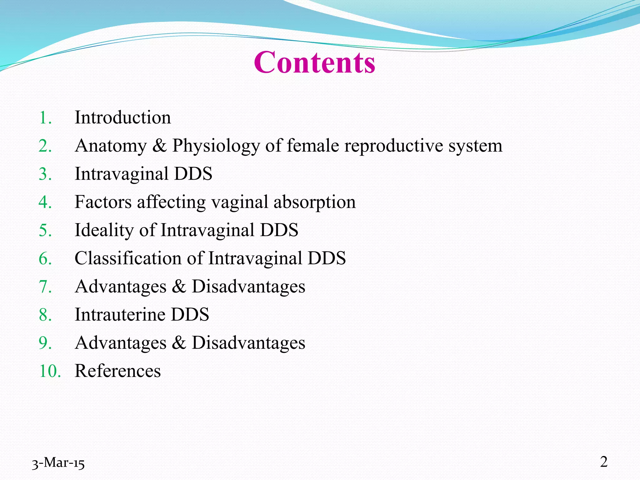 Contents
1. Introduction
2. Anatomy & Physiology of female reproductive system
3. Intravaginal DDS
4. Factors affecting vaginal absorption
5. Ideality of Intravaginal DDS
6. Classification of Intravaginal DDS
7. Advantages & Disadvantages
8. Intrauterine DDS
9. Advantages & Disadvantages
10. References
3-Mar-15 2
 