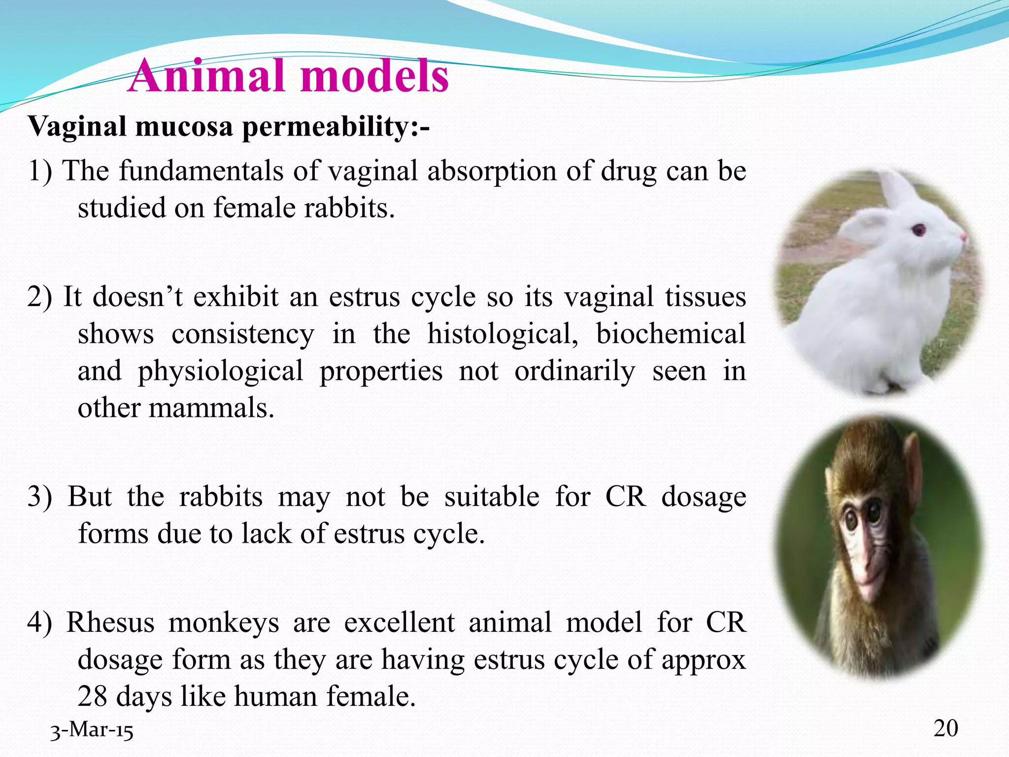 Animal models
Vaginal mucosa permeability:-
1) The fundamentals of vaginal absorption of drug can be
studied on female rabbits.
2) It doesn’t exhibit an estrus cycle so its vaginal tissues
shows consistency in the histological, biochemical
and physiological properties not ordinarily seen in
other mammals.
3) But the rabbits may not be suitable for CR dosage
forms due to lack of estrus cycle.
4) Rhesus monkeys are excellent animal model for CR
dosage form as they are having estrus cycle of approx
28 days like human female.
3-Mar-15 20
 