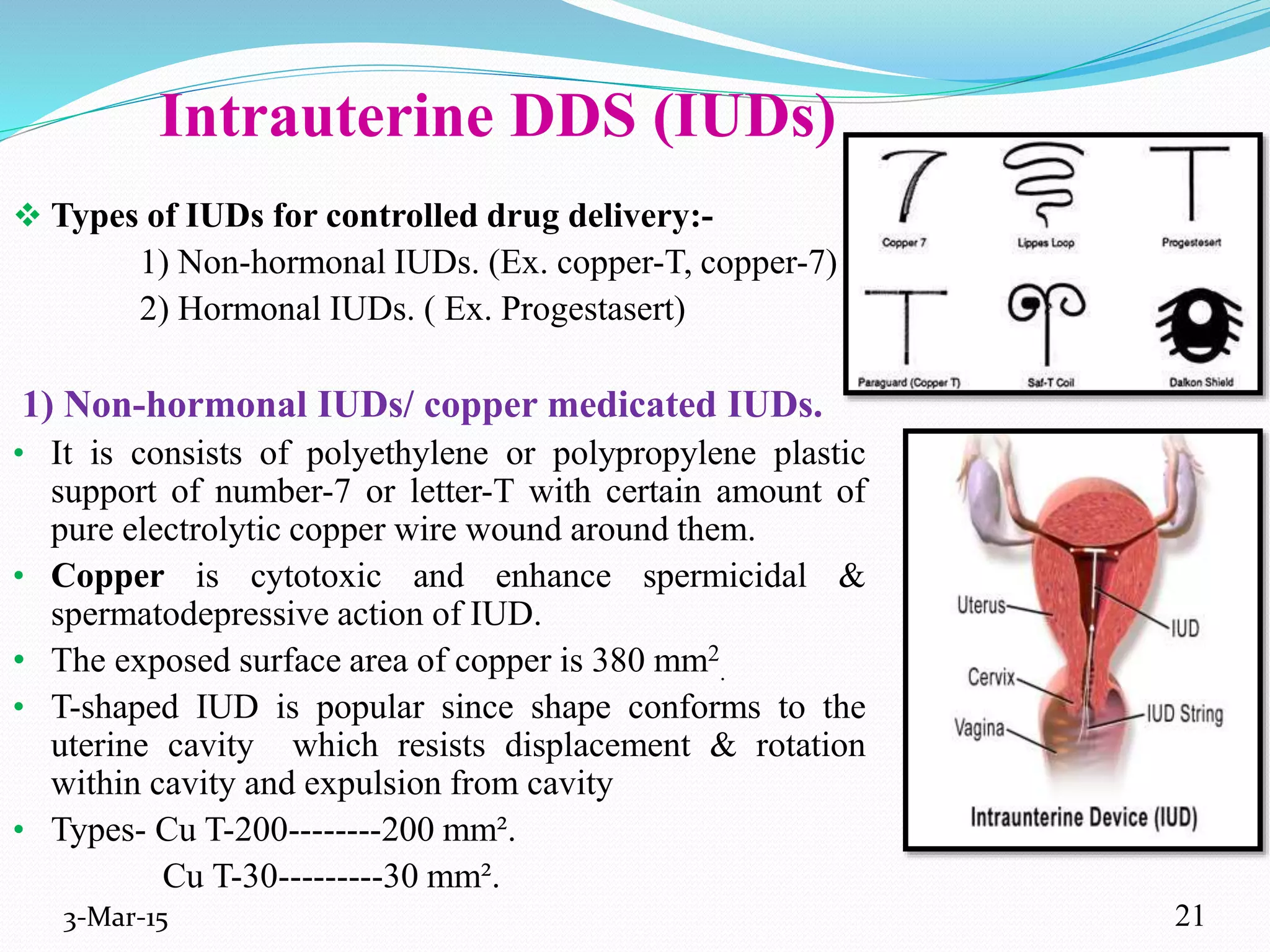 Intrauterine DDS (IUDs)
 Types of IUDs for controlled drug delivery:-
1) Non-hormonal IUDs. (Ex. copper-T, copper-7)
2) Hormonal IUDs. ( Ex. Progestasert)
1) Non-hormonal IUDs/ copper medicated IUDs.
• It is consists of polyethylene or polypropylene plastic
support of number-7 or letter-T with certain amount of
pure electrolytic copper wire wound around them.
• Copper is cytotoxic and enhance spermicidal &
spermatodepressive action of IUD.
• The exposed surface area of copper is 380 mm2
.
• T-shaped IUD is popular since shape conforms to the
uterine cavity which resists displacement & rotation
within cavity and expulsion from cavity
• Types- Cu T-200--------200 mm².
Cu T-30---------30 mm².
3-Mar-15 21
 