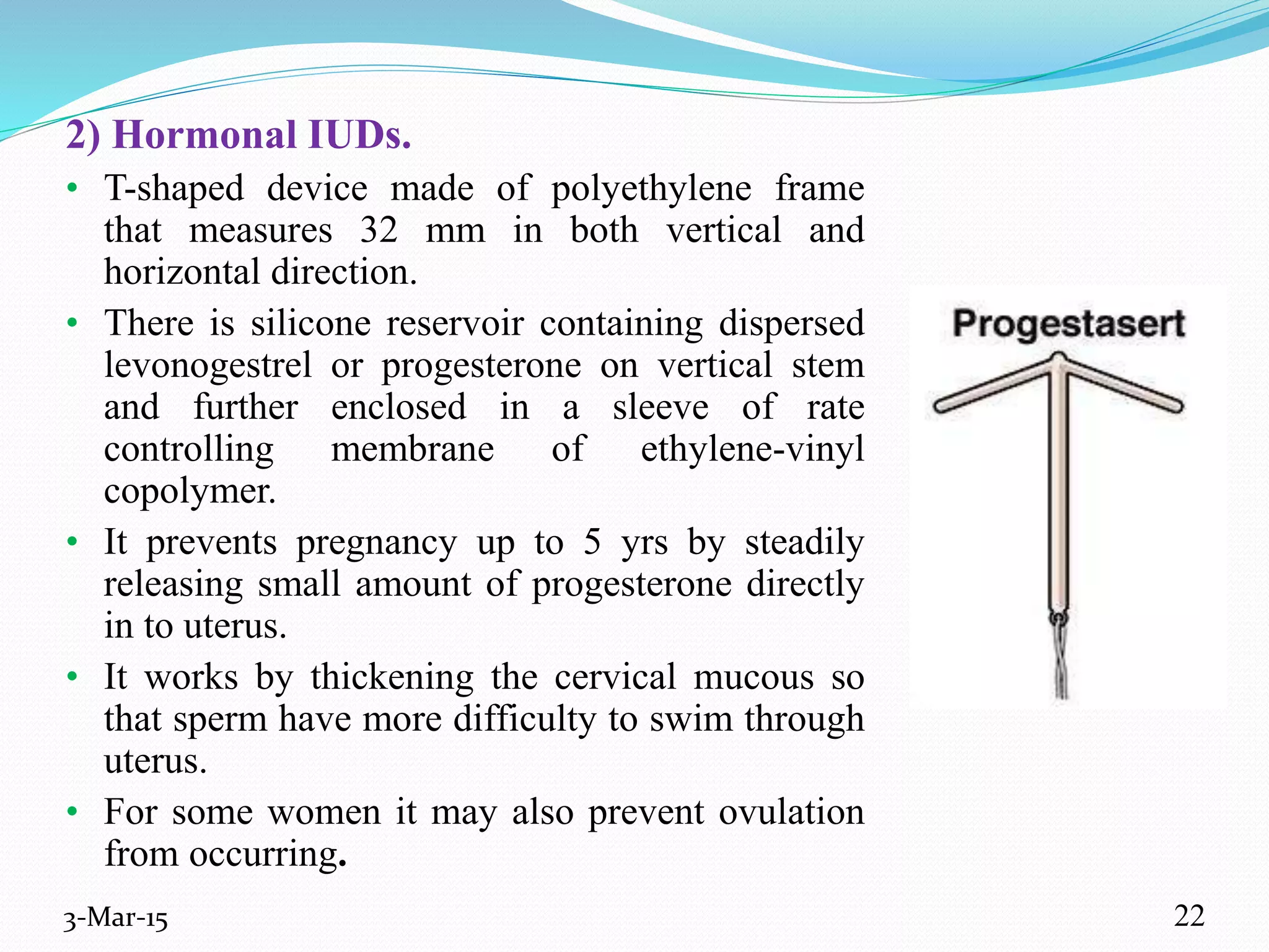 2) Hormonal IUDs.
• T-shaped device made of polyethylene frame
that measures 32 mm in both vertical and
horizontal direction.
• There is silicone reservoir containing dispersed
levonogestrel or progesterone on vertical stem
and further enclosed in a sleeve of rate
controlling membrane of ethylene-vinyl
copolymer.
• It prevents pregnancy up to 5 yrs by steadily
releasing small amount of progesterone directly
in to uterus.
• It works by thickening the cervical mucous so
that sperm have more difficulty to swim through
uterus.
• For some women it may also prevent ovulation
from occurring.
3-Mar-15 22
 