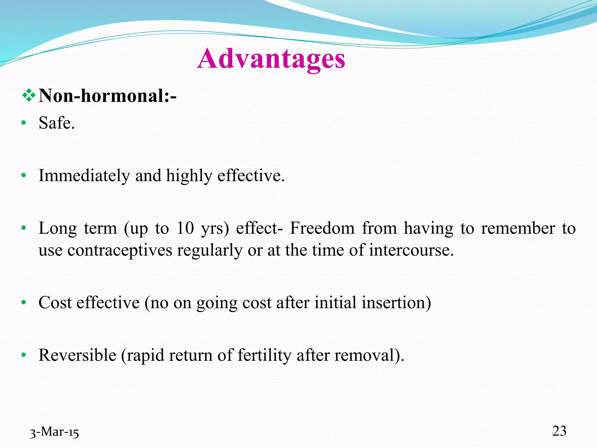 Advantages
Non-hormonal:-
• Safe.
• Immediately and highly effective.
• Long term (up to 10 yrs) effect- Freedom from having to remember to
use contraceptives regularly or at the time of intercourse.
• Cost effective (no on going cost after initial insertion)
• Reversible (rapid return of fertility after removal).
3-Mar-15 23
 
