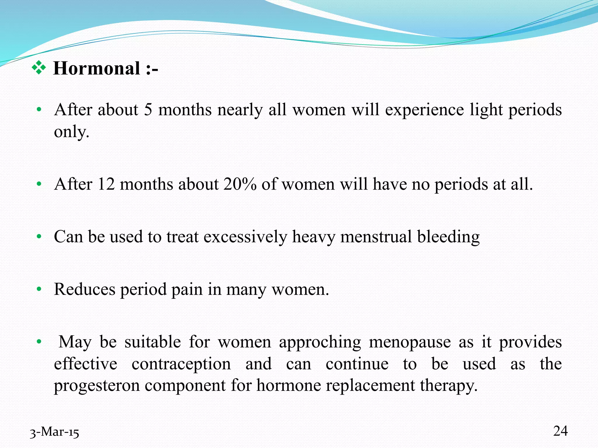  Hormonal :-
• After about 5 months nearly all women will experience light periods
only.
• After 12 months about 20% of women will have no periods at all.
• Can be used to treat excessively heavy menstrual bleeding
• Reduces period pain in many women.
• May be suitable for women approching menopause as it provides
effective contraception and can continue to be used as the
progesteron component for hormone replacement therapy.
3-Mar-15 24
 