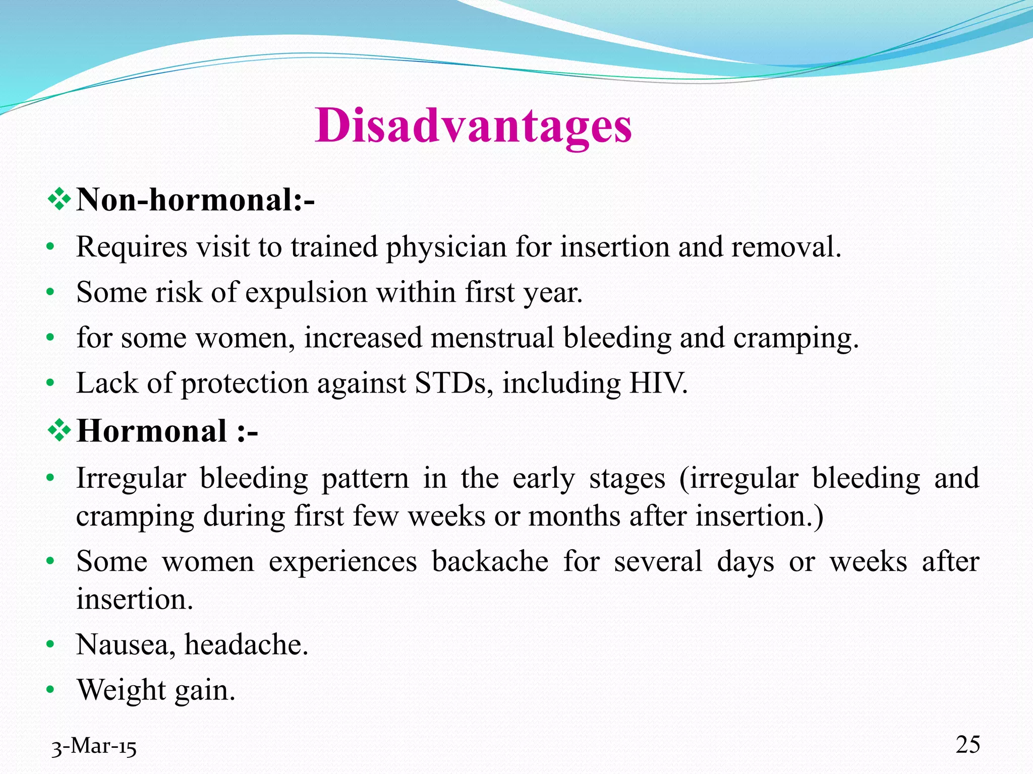 Disadvantages
Non-hormonal:-
• Requires visit to trained physician for insertion and removal.
• Some risk of expulsion within first year.
• for some women, increased menstrual bleeding and cramping.
• Lack of protection against STDs, including HIV.
Hormonal :-
• Irregular bleeding pattern in the early stages (irregular bleeding and
cramping during first few weeks or months after insertion.)
• Some women experiences backache for several days or weeks after
insertion.
• Nausea, headache.
• Weight gain.
3-Mar-15 25
 