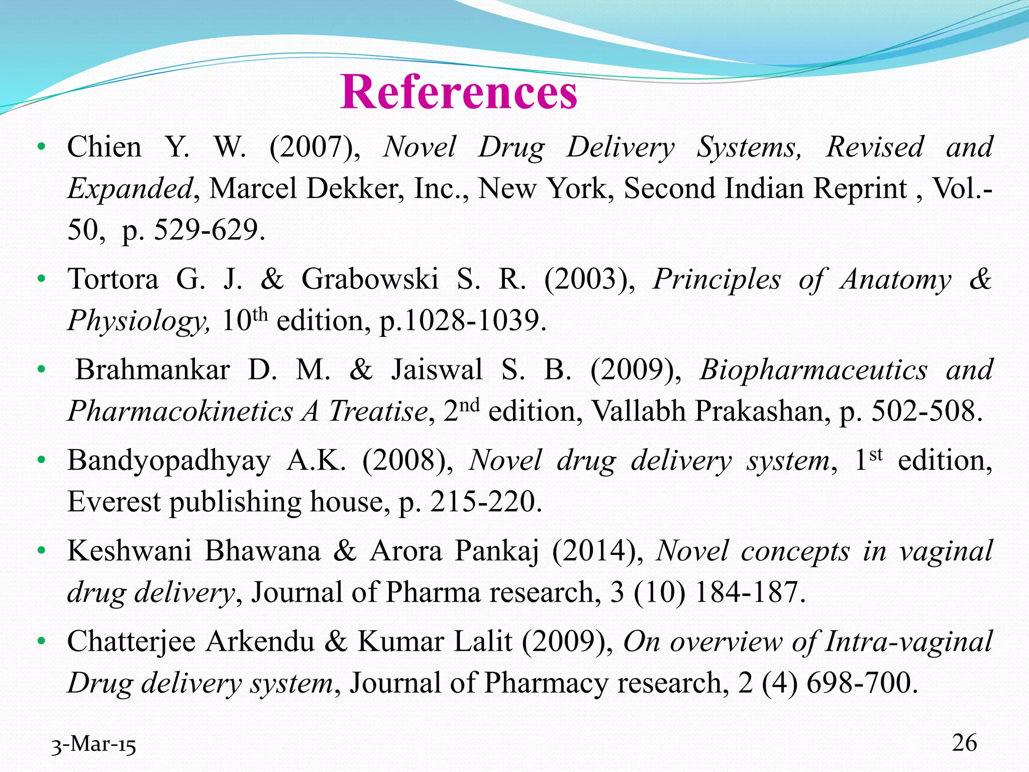 References
• Chien Y. W. (2007), Novel Drug Delivery Systems, Revised and
Expanded, Marcel Dekker, Inc., New York, Second Indian Reprint , Vol.-
50, p. 529-629.
• Tortora G. J. & Grabowski S. R. (2003), Principles of Anatomy &
Physiology, 10th edition, p.1028-1039.
• Brahmankar D. M. & Jaiswal S. B. (2009), Biopharmaceutics and
Pharmacokinetics A Treatise, 2nd edition, Vallabh Prakashan, p. 502-508.
• Bandyopadhyay A.K. (2008), Novel drug delivery system, 1st edition,
Everest publishing house, p. 215-220.
• Keshwani Bhawana & Arora Pankaj (2014), Novel concepts in vaginal
drug delivery, Journal of Pharma research, 3 (10) 184-187.
• Chatterjee Arkendu & Kumar Lalit (2009), On overview of Intra-vaginal
Drug delivery system, Journal of Pharmacy research, 2 (4) 698-700.
3-Mar-15 26
 