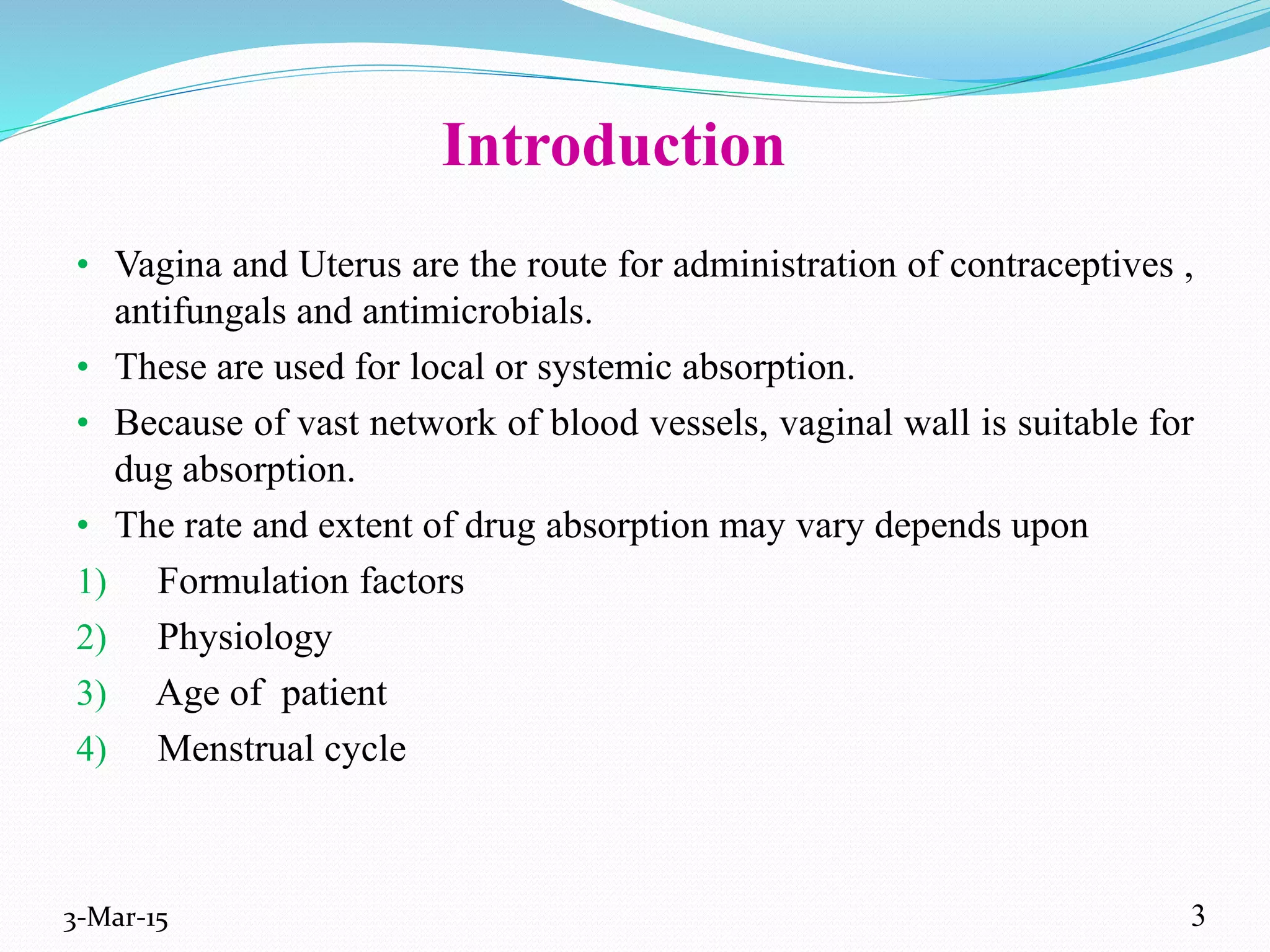 Introduction
• Vagina and Uterus are the route for administration of contraceptives ,
antifungals and antimicrobials.
• These are used for local or systemic absorption.
• Because of vast network of blood vessels, vaginal wall is suitable for
dug absorption.
• The rate and extent of drug absorption may vary depends upon
1) Formulation factors
2) Physiology
3) Age of patient
4) Menstrual cycle
3-Mar-15 3
 
