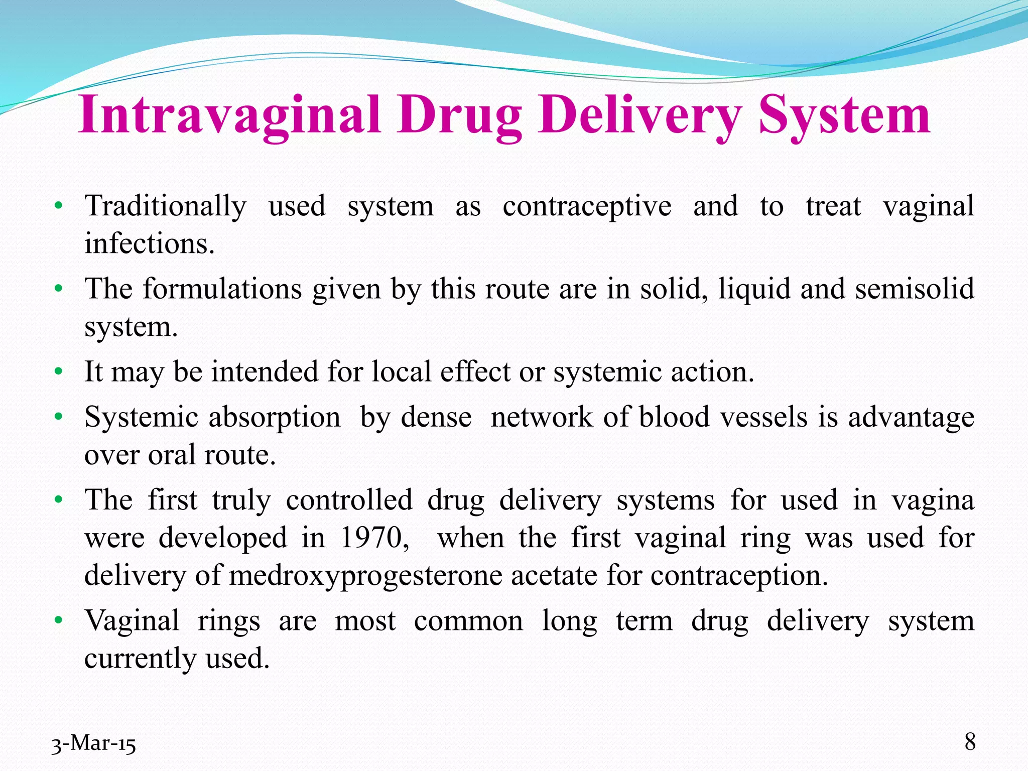 Intravaginal Drug Delivery System
• Traditionally used system as contraceptive and to treat vaginal
infections.
• The formulations given by this route are in solid, liquid and semisolid
system.
• It may be intended for local effect or systemic action.
• Systemic absorption by dense network of blood vessels is advantage
over oral route.
• The first truly controlled drug delivery systems for used in vagina
were developed in 1970, when the first vaginal ring was used for
delivery of medroxyprogesterone acetate for contraception.
• Vaginal rings are most common long term drug delivery system
currently used.
3-Mar-15 8
 