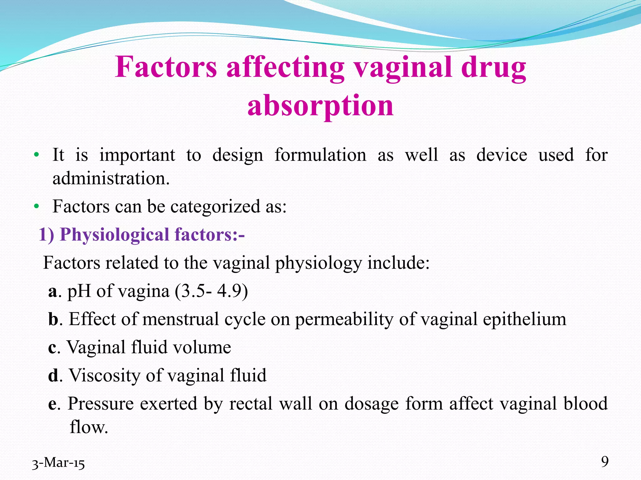 Factors affecting vaginal drug
absorption
• It is important to design formulation as well as device used for
administration.
• Factors can be categorized as:
1) Physiological factors:-
Factors related to the vaginal physiology include:
a. pH of vagina (3.5- 4.9)
b. Effect of menstrual cycle on permeability of vaginal epithelium
c. Vaginal fluid volume
d. Viscosity of vaginal fluid
e. Pressure exerted by rectal wall on dosage form affect vaginal blood
flow.
3-Mar-15 9
 