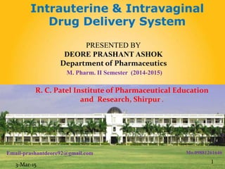 PRESENTED BY
DEORE PRASHANT ASHOK
Department of Pharmaceutics
M. Pharm. II Semester (2014-2015)
Intrauterine & Intravaginal
Drug Delivery System
R. C. Patel Institute of Pharmaceutical Education
and Research, Shirpur .
1
Email-prashantdeore92@gmail.com Mo.09881261646
3-Mar-15
 