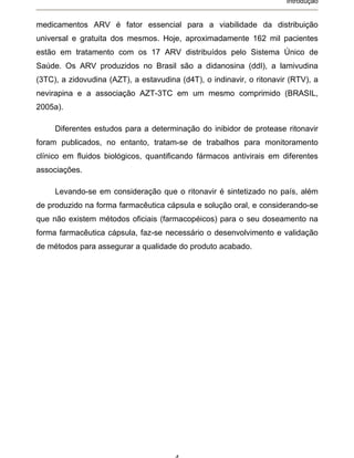 Introdução


medicamentos ARV é fator essencial para a viabilidade da distribuição
universal e gratuita dos mesmos. Hoje, aproximadamente 162 mil pacientes
estão em tratamento com os 17 ARV distribuídos pelo Sistema Único de
Saúde. Os ARV produzidos no Brasil são a didanosina (ddI), a lamivudina
(3TC), a zidovudina (AZT), a estavudina (d4T), o indinavir, o ritonavir (RTV), a
nevirapina e a associação AZT-3TC em um mesmo comprimido (BRASIL,
2005a).

     Diferentes estudos para a determinação do inibidor de protease ritonavir
foram publicados, no entanto, tratam-se de trabalhos para monitoramento
clínico em fluidos biológicos, quantificando fármacos antivirais em diferentes
associações.

     Levando-se em consideração que o ritonavir é sintetizado no país, além
de produzido na forma farmacêutica cápsula e solução oral, e considerando-se
que não existem métodos oficiais (farmacopéicos) para o seu doseamento na
forma farmacêutica cápsula, faz-se necessário o desenvolvimento e validação
de métodos para assegurar a qualidade do produto acabado.
 