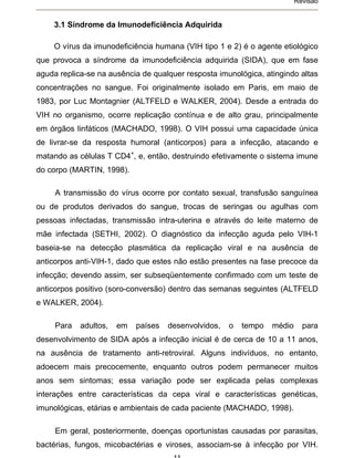Revisão


    3.1 Síndrome da Imunodeficiência Adquirida

    O vírus da imunodeficiência humana (VIH tipo 1 e 2) é o agente etiológico
que provoca a síndrome da imunodeficiência adquirida (SIDA), que em fase
aguda replica-se na ausência de qualquer resposta imunológica, atingindo altas
concentrações no sangue. Foi originalmente isolado em Paris, em maio de
1983, por Luc Montagnier (ALTFELD e WALKER, 2004). Desde a entrada do
VIH no organismo, ocorre replicação contínua e de alto grau, principalmente
em órgãos linfáticos (MACHADO, 1998). O VIH possui uma capacidade única
de livrar-se da resposta humoral (anticorpos) para a infecção, atacando e
matando as células T CD4+, e, então, destruindo efetivamente o sistema imune
do corpo (MARTIN, 1998).

     A transmissão do vírus ocorre por contato sexual, transfusão sanguínea
ou de produtos derivados do sangue, trocas de seringas ou agulhas com
pessoas infectadas, transmissão intra-uterina e através do leite materno de
mãe infectada (SETHI, 2002). O diagnóstico da infecção aguda pelo VIH-1
baseia-se na detecção plasmática da replicação viral e na ausência de
anticorpos anti-VIH-1, dado que estes não estão presentes na fase precoce da
infecção; devendo assim, ser subseqüentemente confirmado com um teste de
anticorpos positivo (soro-conversão) dentro das semanas seguintes (ALTFELD
e WALKER, 2004).

     Para   adultos,   em   países   desenvolvidos,   o   tempo   médio     para
desenvolvimento de SIDA após a infecção inicial é de cerca de 10 a 11 anos,
na ausência de tratamento anti-retroviral. Alguns indivíduos, no entanto,
adoecem mais precocemente, enquanto outros podem permanecer muitos
anos sem sintomas; essa variação pode ser explicada pelas complexas
interações entre características da cepa viral e características genéticas,
imunológicas, etárias e ambientais de cada paciente (MACHADO, 1998).

     Em geral, posteriormente, doenças oportunistas causadas por parasitas,
bactérias, fungos, micobactérias e viroses, associam-se à infecção por VIH.
 