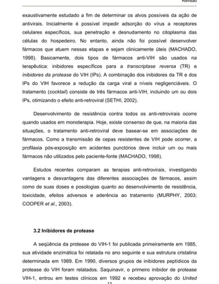 Revisão


exaustivamente estudado a fim de determinar os alvos possíveis da ação de
antivirais. Inicialmente é possível impedir adsorção do vírus a receptores
celulares específicos, sua penetração e desnudamento no citoplasma das
células do hospedeiro. No entanto, ainda não foi possível desenvolver
fármacos que atuem nessas etapas e sejam clinicamente úteis (MACHADO,
1998). Basicamente, dois tipos de fármacos anti-VIH são usados na
terapêutica: inibidores específicos para a transcriptase reversa (TR) e
inibidores da protease do VIH (IPs). A combinação dos inibidores da TR e dos
IPs do VIH favorece a redução da carga viral a níveis negligenciáveis. O
tratamento (cocktail) consiste de três fármacos anti-VIH, incluindo um ou dois
IPs, otimizando o efeito anti-retroviral (SETHI, 2002).

     Desenvolvimento de resistência contra todos os anti-retrovirais ocorre
quando usados em monoterapia. Hoje, existe consenso de que, na maioria das
situações, o tratamento anti-retroviral deve basear-se em associações de
fármacos. Como a transmissão de cepas resistentes de VIH pode ocorrer, a
profilaxia pós-exposição em acidentes punctórios deve incluir um ou mais
fármacos não utilizados pelo paciente-fonte (MACHADO, 1998).

     Estudos recentes comparam as terapias anti-retrovirais, investigando
vantagens e desvantagens das diferentes associações de fármacos, assim
como de suas doses e posologias quanto ao desenvolvimento de resistência,
toxicidade, efeitos adversos e aderência ao tratamento (MURPHY, 2003;
COOPER et al., 2003).




     3.2 Inibidores de protease

     A seqüência da protease do VIH-1 foi publicada primeiramente em 1985,
sua atividade enzimática foi relatada no ano seguinte e sua estrutura cristalina
determinada em 1989. Em 1990, diversos grupos de inibidores peptídicos da
protease do VIH foram relatados. Saquinavir, o primeiro inibidor de protease
VIH-1, entrou em testes clínicos em 1992 e recebeu aprovação do United
 