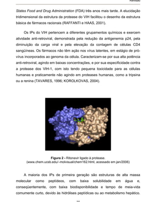 Revisão


States Food and Drug Administration (FDA) três anos mais tarde. A elucidação
tridimensional da estrutura da protease do VIH facilitou o desenho da estrutura
básica de fármacos racionais (RAFFANTI e HAAS, 2001).

     Os IPs do VIH pertencem a diferentes grupamentos químicos e exercem
atividade anti-retroviral, demonstrada pela redução da antigenemia p24, pela
diminuição da carga viral e pela elevação da contagem de células CD4
sangüíneas. Os fármacos não têm ação nos vírus latentes, em estágio de pró-
vírus incorporados ao genoma da célula. Caracterizam-se por sua alta potência
anti-retroviral, agindo em baixas concentrações, e por sua especificidade contra
a protease dos VIH-1, com isto tendo pequena toxicidade para as células
humanas e praticamente não agindo em proteases humanas, como a tripsina
ou a renina (TAVARES, 1996; KOROLKOVAS, 2004).




                    Figura 2 - Ritonavir ligado à protease.
      (www.chem.ucsb.edu/ molvisual/chem162.html, acessado em jan/2006)



     A maioria dos IPs de primeira geração são estruturas de alta massa
molecular   como    peptídeos,    com    baixa   solubilidade   em    água     e,
conseqüentemente, com baixa biodisponibilidade e tempo de meia-vida
comumente curto, devido às hidrólises peptídicas ou ao metabolismo hepático.
 