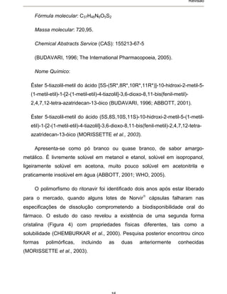 Revisão


    Fórmula molecular: C37H48N6O5S2

    Massa molecular: 720,95.

    Chemical Abstracts Service (CAS): 155213-67-5

    (BUDAVARI, 1996; The International Pharmacopoeia, 2005).

    Nome Químico:

   Éster 5-tiazolil-metil do ácido [5S-(5R*,8R*,10R*,11R*)]-10-hidroxi-2-metil-5-
   (1-metil-etil)-1-[2-(1-metil-etil)-4-tiazolil]-3,6-dioxo-8,11-bis(fenil-metil)-
   2,4,7,12-tetra-azatridecan-13-óico (BUDAVARI, 1996; ABBOTT, 2001).

   Éster 5-tiazolil-metil do ácido (5S,8S,10S,11S)-10-hidroxi-2-metil-5-(1-metil-
   etil)-1-[2-(1-metil-etil)-4-tiazolil]-3,6-dioxo-8,11-bis(fenil-metil)-2,4,7,12-tetra-
   azatridecan-13-óico (MORISSETTE et al., 2003).

    Apresenta-se como pó branco ou quase branco, de sabor amargo-
metálico. É livremente solúvel em metanol e etanol, solúvel em isopropanol,
ligeiramente solúvel em acetona, muito pouco solúvel em acetonitrila e
praticamente insolúvel em água (ABBOTT, 2001; WHO, 2005).

    O polimorfismo do ritonavir foi identificado dois anos após estar liberado
para o mercado, quando alguns lotes de Norvir                 cápsulas falharam nas
especificações de dissolução comprometendo a biodisponibilidade oral do
fármaco. O estudo do caso revelou a existência de uma segunda forma
cristalina (Figura 4) com propriedades físicas diferentes, tais como a
solubilidade (CHEMBURKAR et al., 2000). Pesquisa posterior encontrou cinco
formas    polimórficas,     incluindo     as    duas     anteriormente      conhecidas
(MORISSETTE et al., 2003).
 
