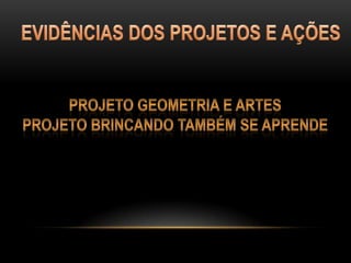 EVIDÊNCIAS DOS PROJETOS E AÇÕESPROJETO GEOMETRIA E ARTESPROJETO BRINCANDO TAMBÉM SE APRENDE