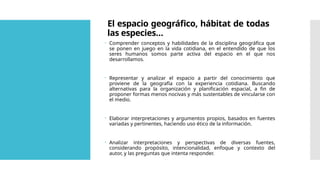 El espacio geográfico, hábitat de todas
las especies…
 Comprender conceptos y habilidades de la disciplina geográfica que
se ponen en juego en la vida cotidiana, en el entendido de que los
seres humanos somos parte activa del espacio en el que nos
desarrollamos.
 Representar y analizar el espacio a partir del conocimiento que
proviene de la geografía con la experiencia cotidiana. Buscando
alternativas para la organización y planificación espacial, a fin de
proponer formas menos nocivas y más sustentables de vincularse con
el medio.
 Elaborar interpretaciones y argumentos propios, basados en fuentes
variadas y pertinentes, haciendo uso ético de la información.
 Analizar interpretaciones y perspectivas de diversas fuentes,
considerando propósito, intencionalidad, enfoque y contexto del
autor, y las preguntas que intenta responder.
 