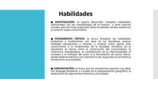 Habilidades
● INVESTIGACIÓN: se espera desarrollar múltiples habilidades
relacionadas con las metodologías de la historia y otras ciencias
sociales, para formular preguntas sobre la realidad, recabar evidencias
y construir nuevo conocimiento.
● PENSAMIENTO CRÍTICO: se busca fortalecer las habilidades
tendientes a fundamentar con base en las disciplinas, evaluar
múltiples perspectivas y visiones, y analizar cómo aporta este
conocimiento a la comprensión de la sociedad. Introduce así al
estudiante en temas como la construcción del conocimiento, la
coherencia metodológica, la consideración de la intencionalidad, el
contexto y el enfoque del autor y la formulación de juicios éticos,
dando especial atención a la importancia de resguardar la convivencia
armónica en una sociedad.
● COMUNICACIÓN: se busca que los estudiantes expresen sus ideas
con lenguaje disciplinar y a través de la representación geográfica, la
elaboración de argumentos históricos y la oralidad.
 
