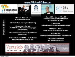 www.Michael-­‐Ehlers.de




                                                               •      + Expert Member im Club 55 -
                    •          + Intern. Rhetorik- &
                                                               •     European Community of Experts
                               Managementtrainer
                                                               •          in Marketing & Sales
   Michael Ehlers




                    •    + Botschafter der Region Bamberg
                                                               •               + Präsident
                                                               •   Brose Baskets Business Club Bamberg
                    •        + Pressesprecher der
                    •   denkMalNeu Unternehmensgruppe
                                                               •          + Mitglied „D64“ -
                    •           (Sanierungen)
                                                               •    Zentrum für digitalen Fortschritt
                                                               •
                    • + Guest Lecturer University of Akron
                                                               •             + Buchautor
                                  (Ohio/USA)
                                                               • „Kommunikationsrevolution Social Media“
                    •   + Dozent an der "SGMI - St. Gallener
                                                               •          + Mitherausgeber der
                            Management Institut“ (CH)
                                                               •          Vertrieb-Expert-Site
                    •
                                                               •




Samstag, 16. März 13
 