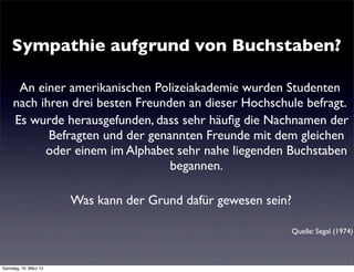 Sympathie aufgrund von Buchstaben?

      An einer amerikanischen Polizeiakademie wurden Studenten
     nach ihren drei besten Freunden an dieser Hochschule befragt.
     Es wurde herausgefunden, dass sehr häuﬁg die Nachnamen der
            Befragten und der genannten Freunde mit dem gleichen
           oder einem im Alphabet sehr nahe liegenden Buchstaben
                                  begannen.

                       Was kann der Grund dafür gewesen sein?

                                                                Quelle: Segal (1974)



Samstag, 16. März 13
 