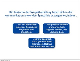 Die Faktoren der Sympathiebildung lassen sich in der
        Kommunikation anwenden. Sympathie erzeugen wir, indem...


                        ...wir auf Menschen      ...wir positive verbale
                       zugehen, Gespräche            und nonverbale
                            beginnen und          Signale senden, wie
                             ähnlichem.               Lächeln, Lob.


                                       ...wir im Gespräch
                                     nach gemeinsamen
                                      Interessen, Hobbys
                                    und ähnlichem suchen.




Samstag, 16. März 13
 