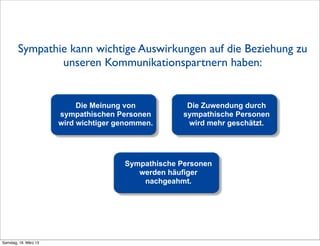 Sympathie kann wichtige Auswirkungen auf die Beziehung zu
                unseren Kommunikationspartnern haben:


                            Die Meinung von           Die Zuwendung durch
                       sympathischen Personen        sympathische Personen
                       wird wichtiger genommen.       wird mehr geschätzt.




                                       Sympathische Personen
                                          werden häufiger
                                           nachgeahmt.




Samstag, 16. März 13
 