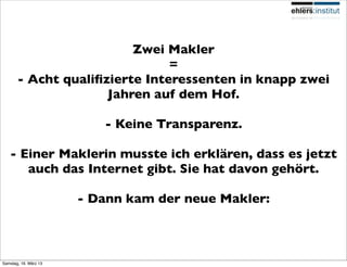 Zwei Makler
                               =
       - Acht qualiﬁzierte Interessenten in knapp zwei
                     Jahren auf dem Hof.

                          - Keine Transparenz.

   - Einer Maklerin musste ich erklären, dass es jetzt
      auch das Internet gibt. Sie hat davon gehört.

                       - Dann kam der neue Makler:



Samstag, 16. März 13
 