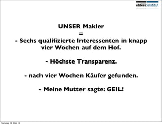 UNSER Makler
                                    =
              - Sechs qualiﬁzierte Interessenten in knapp
                       vier Wochen auf dem Hof.

                             - Höchste Transparenz.

                       - nach vier Wochen Käufer gefunden.

                           - Meine Mutter sagte: GEIL!




Samstag, 16. März 13
 