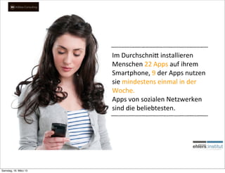 Im	
  Durchschni,	
  installieren	
  
                       Menschen	
  22	
  Apps	
  auf	
  ihrem	
  
                       Smartphone,	
  9	
  der	
  Apps	
  nutzen	
  
                       sie	
  mindestens	
  einmal	
  in	
  der	
  
                       Woche.	
  
                       Apps	
  von	
  sozialen	
  Netzwerken	
  
                       sind	
  die	
  beliebtesten.




Samstag, 16. März 13
 