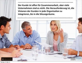 Der	
  Kunde	
  ist	
  oﬀen	
  für	
  Zusammenarbeit,	
  aber	
  viele	
  
                       Unternehmen	
  sind	
  es	
  nicht.	
  Die	
  Herausforderung	
  ist,	
  die	
  
                       Visionen	
  der	
  Kunden	
  in	
  jede	
  OrganisaQon	
  zu	
  
                       integrieren,	
  bis	
  in	
  die	
  Sitzungsräume.




Samstag, 16. März 13
 