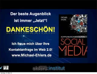 Der beste Augenblick
                       ist immer „Jetzt“!

         DANKESCHÖN!

                   Ich freue mich über Ihre
              Kontaktanfrage im Web 2.0!
                   www.Michael-Ehlers.de



Samstag, 16. März 13
 