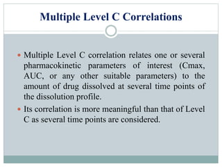 Multiple Level C Correlations
 Multiple Level C correlation relates one or several
pharmacokinetic parameters of interest (Cmax,
AUC, or any other suitable parameters) to the
amount of drug dissolved at several time points of
the dissolution profile.
 Its correlation is more meaningful than that of Level
C as several time points are considered.
 