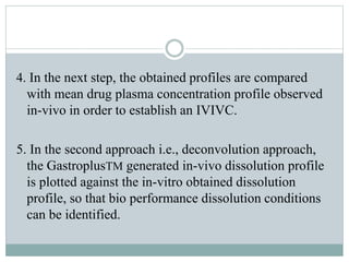 4. In the next step, the obtained profiles are compared
with mean drug plasma concentration profile observed
in-vivo in order to establish an IVIVC.
5. In the second approach i.e., deconvolution approach,
the GastroplusTM generated in-vivo dissolution profile
is plotted against the in-vitro obtained dissolution
profile, so that bio performance dissolution conditions
can be identified.
 