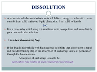 DISSOLUTION
 A process in which a solid substance is solubilised in a given solvent i.e., mass
transfer from solid surface to liquid phase. (i.e., from solid to liquid)
(or)
 It is a process by which drug released from solid dosage form and immediately
goes into molecular solution.
 It is a Rate Determining Step
 If the drug is hydrophilic with high aqueous solubility then dissolution is rapid
and rate determining step in the absorption of such drugs is rate of permeation
through the bio membrane.
Absorption of such drugs is said to be
permeation rate limited or Tran’s membrane rate limited.
 
