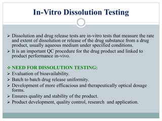 In-Vitro Dissolution Testing
 Dissolution and drug release tests are in-vitro tests that measure the rate
and extent of dissolution or release of the drug substance from a drug
product, usually aqueous medium under specified conditions.
 It is an important QC procedure for the drug product and linked to
product performance in-vivo.
 NEED FOR DISSOLUTION TESTING:
 Evaluation of bioavailability.
 Batch to batch drug release uniformity.
 Development of more efficacious and therapeutically optical dosage
forms.
 Ensures quality and stability of the product.
 Product development, quality control, research and application.
 