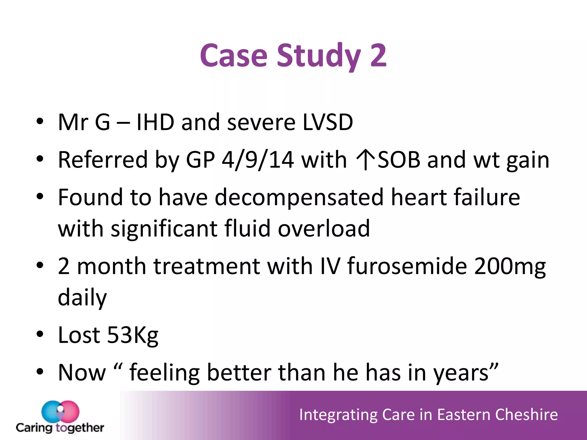 Integrating Care in Eastern Cheshire
Case Study 2
• Mr G – IHD and severe LVSD
• Referred by GP 4/9/14 with ↑SOB and wt gain
• Found to have decompensated heart failure
with significant fluid overload
• 2 month treatment with IV furosemide 200mg
daily
• Lost 53Kg
• Now “ feeling better than he has in years”
 