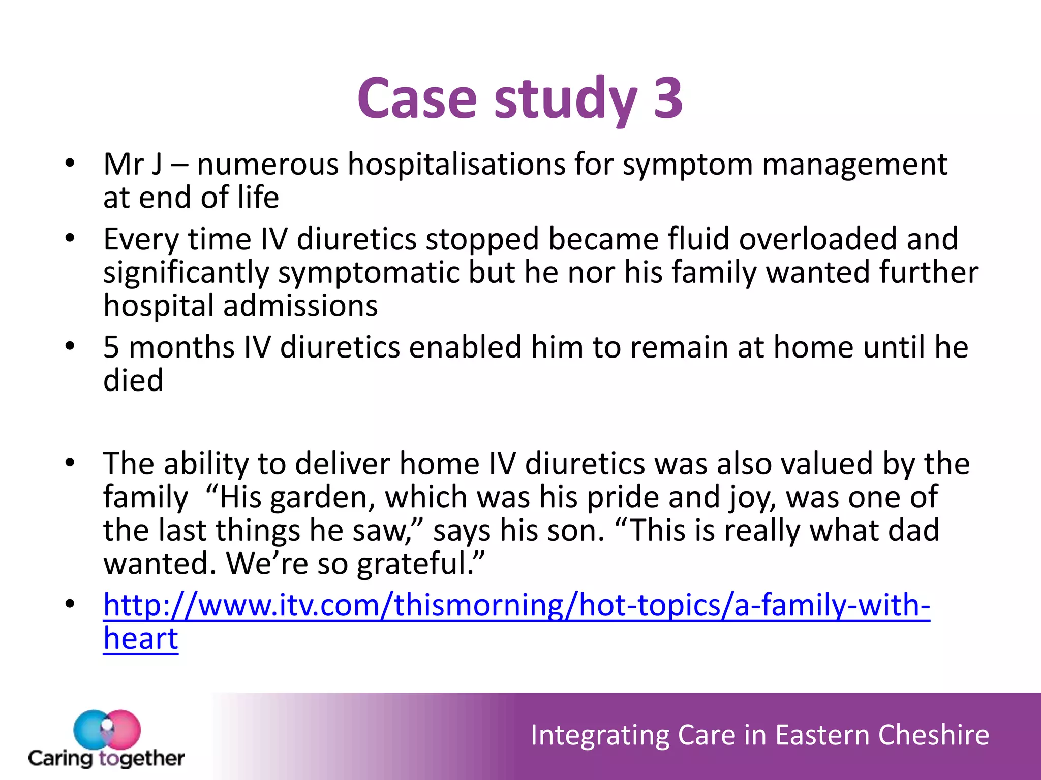 Integrating Care in Eastern Cheshire
Case study 3
• Mr J – numerous hospitalisations for symptom management
at end of life
• Every time IV diuretics stopped became fluid overloaded and
significantly symptomatic but he nor his family wanted further
hospital admissions
• 5 months IV diuretics enabled him to remain at home until he
died
• The ability to deliver home IV diuretics was also valued by the
family “His garden, which was his pride and joy, was one of
the last things he saw,” says his son. “This is really what dad
wanted. We’re so grateful.”
• http://www.itv.com/thismorning/hot-topics/a-family-with-
heart
 