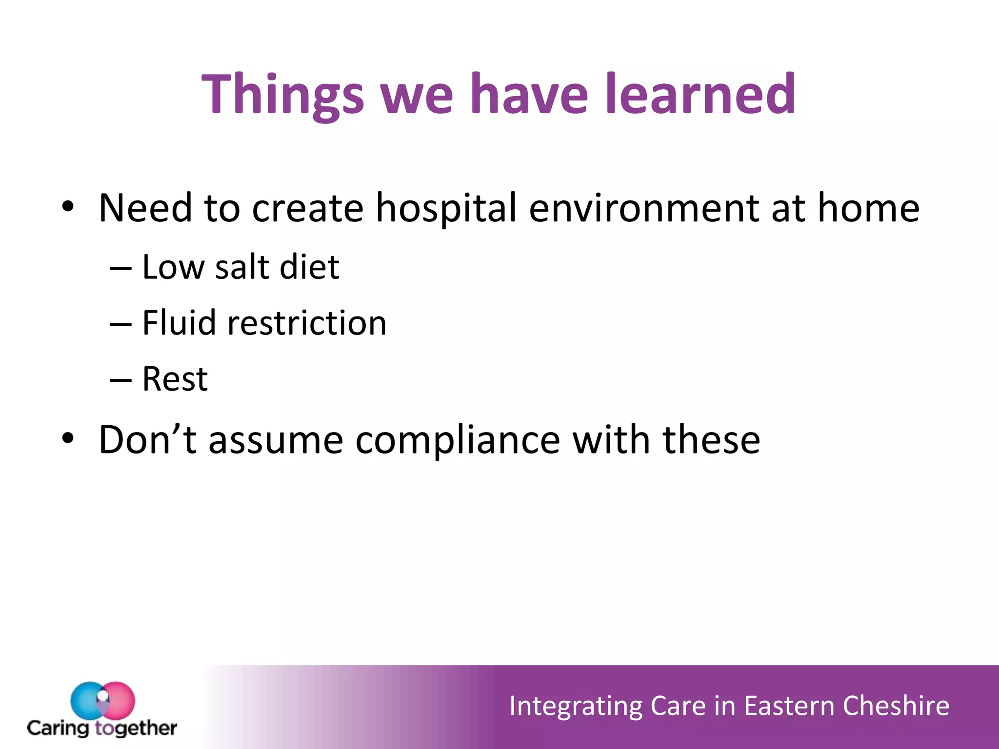 Integrating Care in Eastern Cheshire
Things we have learned
• Need to create hospital environment at home
– Low salt diet
– Fluid restriction
– Rest
• Don’t assume compliance with these
 