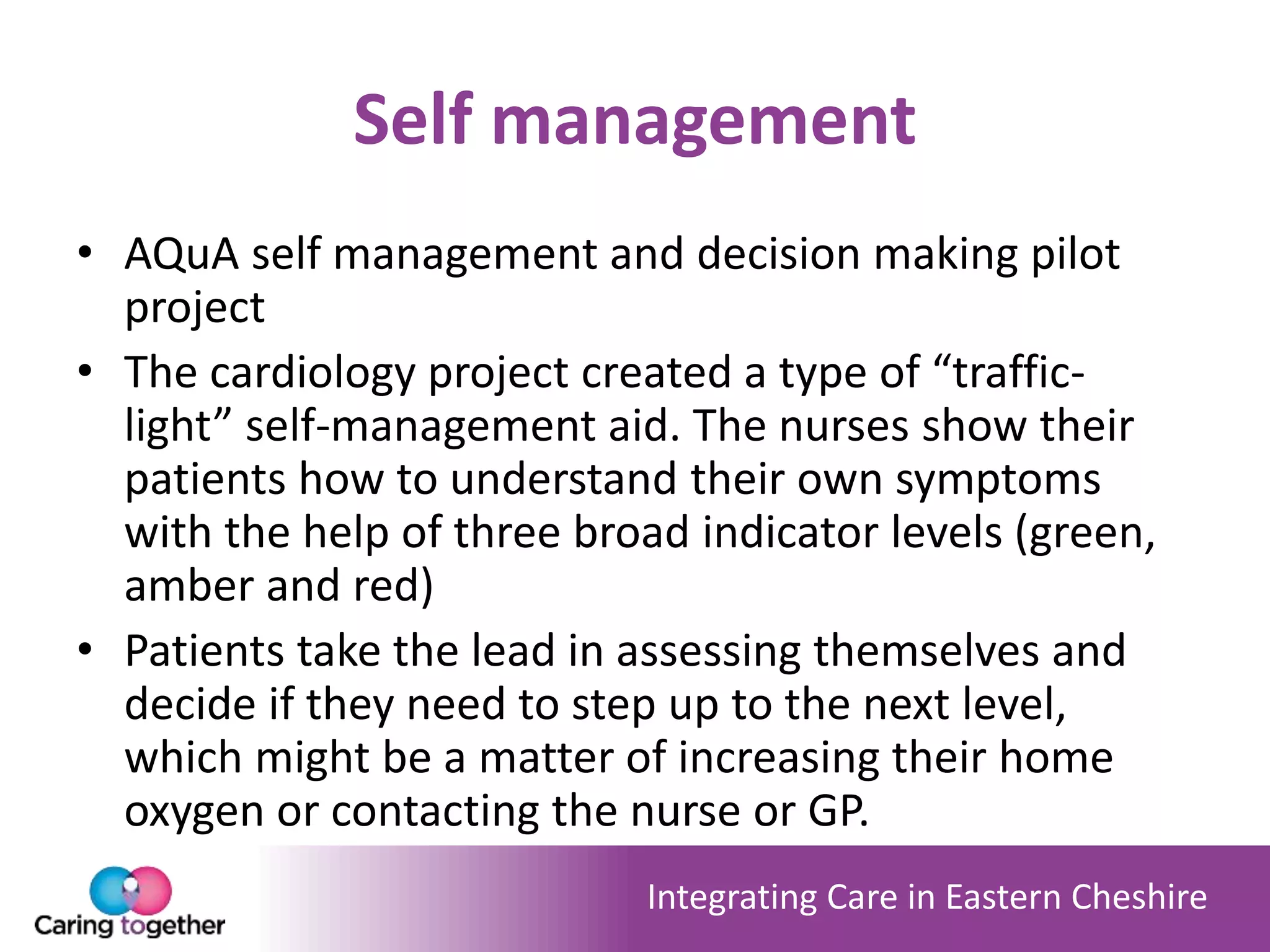 Integrating Care in Eastern Cheshire
Self management
• AQuA self management and decision making pilot
project
• The cardiology project created a type of “traffic-
light” self-management aid. The nurses show their
patients how to understand their own symptoms
with the help of three broad indicator levels (green,
amber and red)
• Patients take the lead in assessing themselves and
decide if they need to step up to the next level,
which might be a matter of increasing their home
oxygen or contacting the nurse or GP.
 