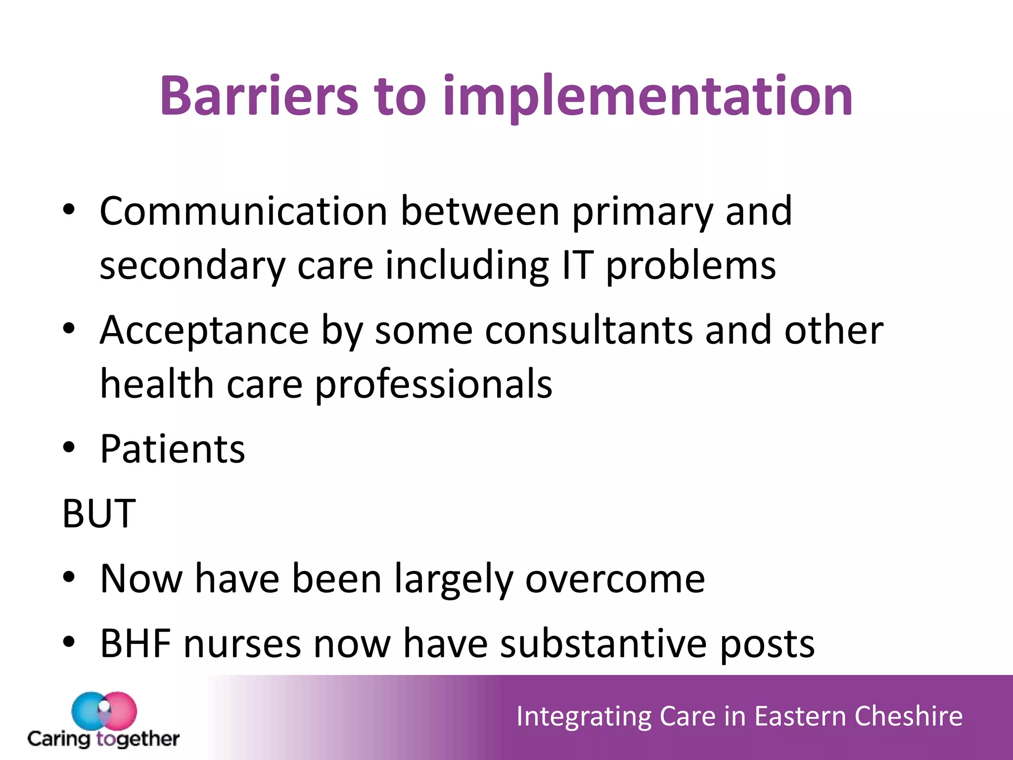 Integrating Care in Eastern Cheshire
Barriers to implementation
• Communication between primary and
secondary care including IT problems
• Acceptance by some consultants and other
health care professionals
• Patients
BUT
• Now have been largely overcome
• BHF nurses now have substantive posts
 