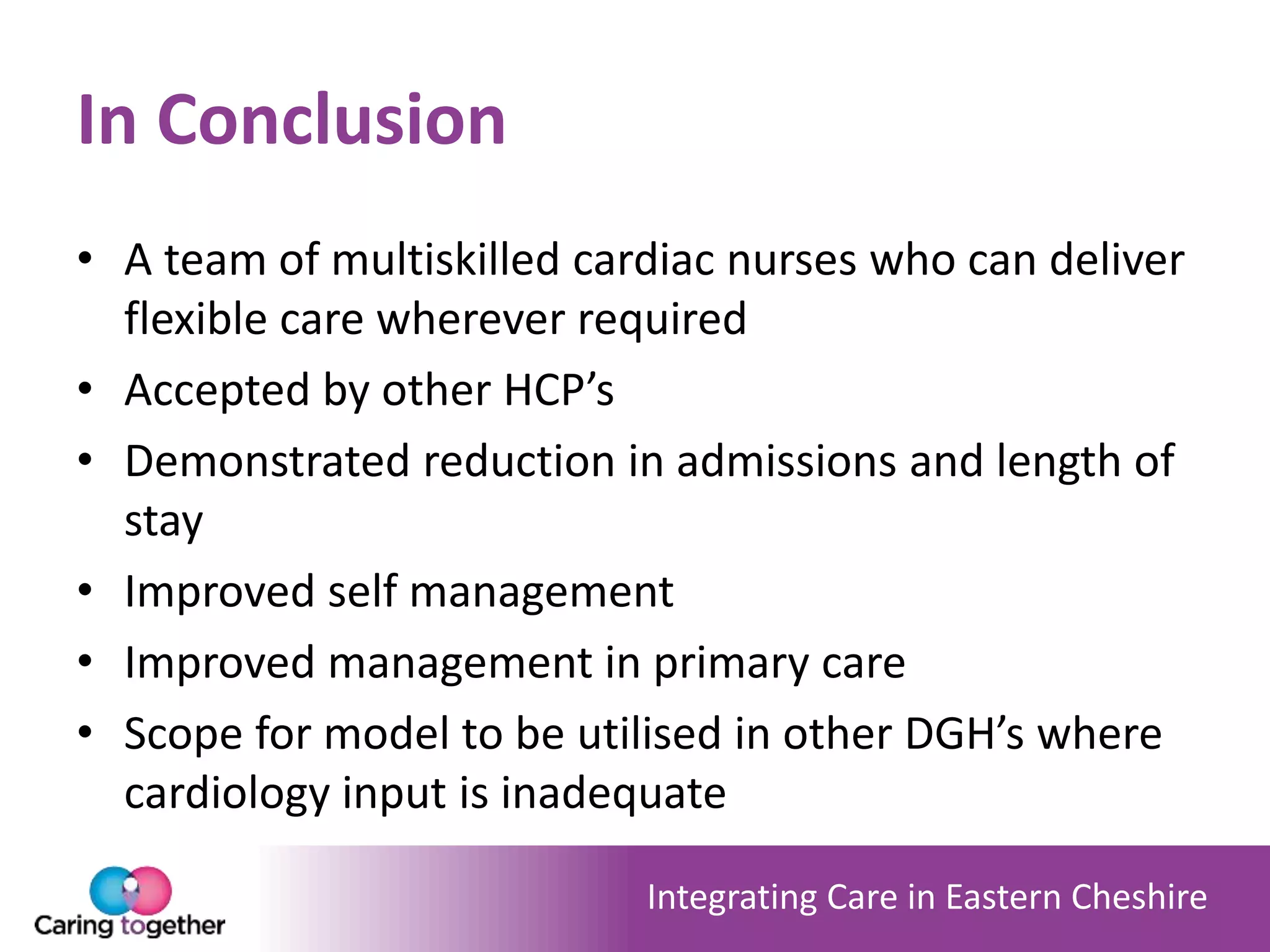 Integrating Care in Eastern Cheshire
In Conclusion
• A team of multiskilled cardiac nurses who can deliver
flexible care wherever required
• Accepted by other HCP’s
• Demonstrated reduction in admissions and length of
stay
• Improved self management
• Improved management in primary care
• Scope for model to be utilised in other DGH’s where
cardiology input is inadequate
 