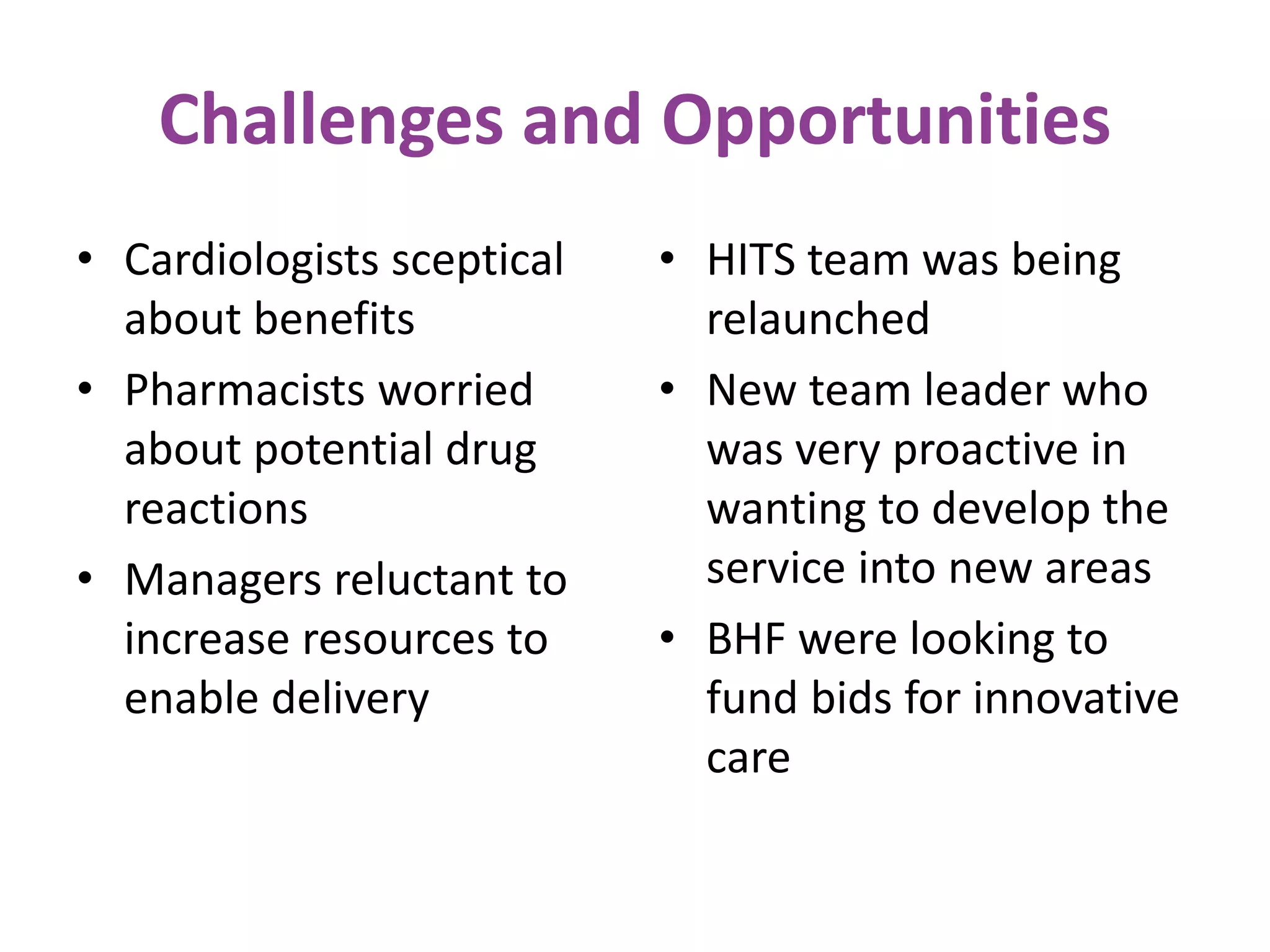 • Cardiologists sceptical
about benefits
• Pharmacists worried
about potential drug
reactions
• Managers reluctant to
increase resources to
enable delivery
• HITS team was being
relaunched
• New team leader who
was very proactive in
wanting to develop the
service into new areas
• BHF were looking to
fund bids for innovative
care
Challenges and Opportunities
 