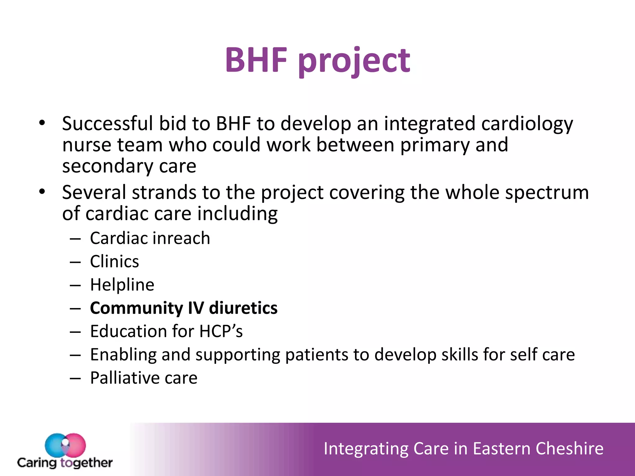 Integrating Care in Eastern Cheshire
BHF project
• Successful bid to BHF to develop an integrated cardiology
nurse team who could work between primary and
secondary care
• Several strands to the project covering the whole spectrum
of cardiac care including
– Cardiac inreach
– Clinics
– Helpline
– Community IV diuretics
– Education for HCP’s
– Enabling and supporting patients to develop skills for self care
– Palliative care
 