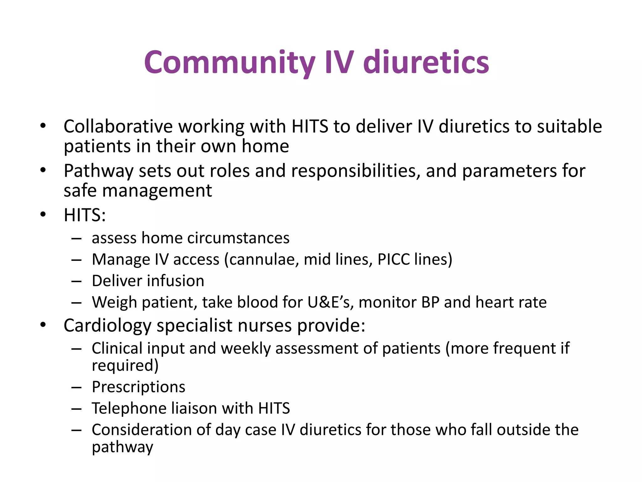 Community IV diuretics
• Collaborative working with HITS to deliver IV diuretics to suitable
patients in their own home
• Pathway sets out roles and responsibilities, and parameters for
safe management
• HITS:
– assess home circumstances
– Manage IV access (cannulae, mid lines, PICC lines)
– Deliver infusion
– Weigh patient, take blood for U&E’s, monitor BP and heart rate
• Cardiology specialist nurses provide:
– Clinical input and weekly assessment of patients (more frequent if
required)
– Prescriptions
– Telephone liaison with HITS
– Consideration of day case IV diuretics for those who fall outside the
pathway
 