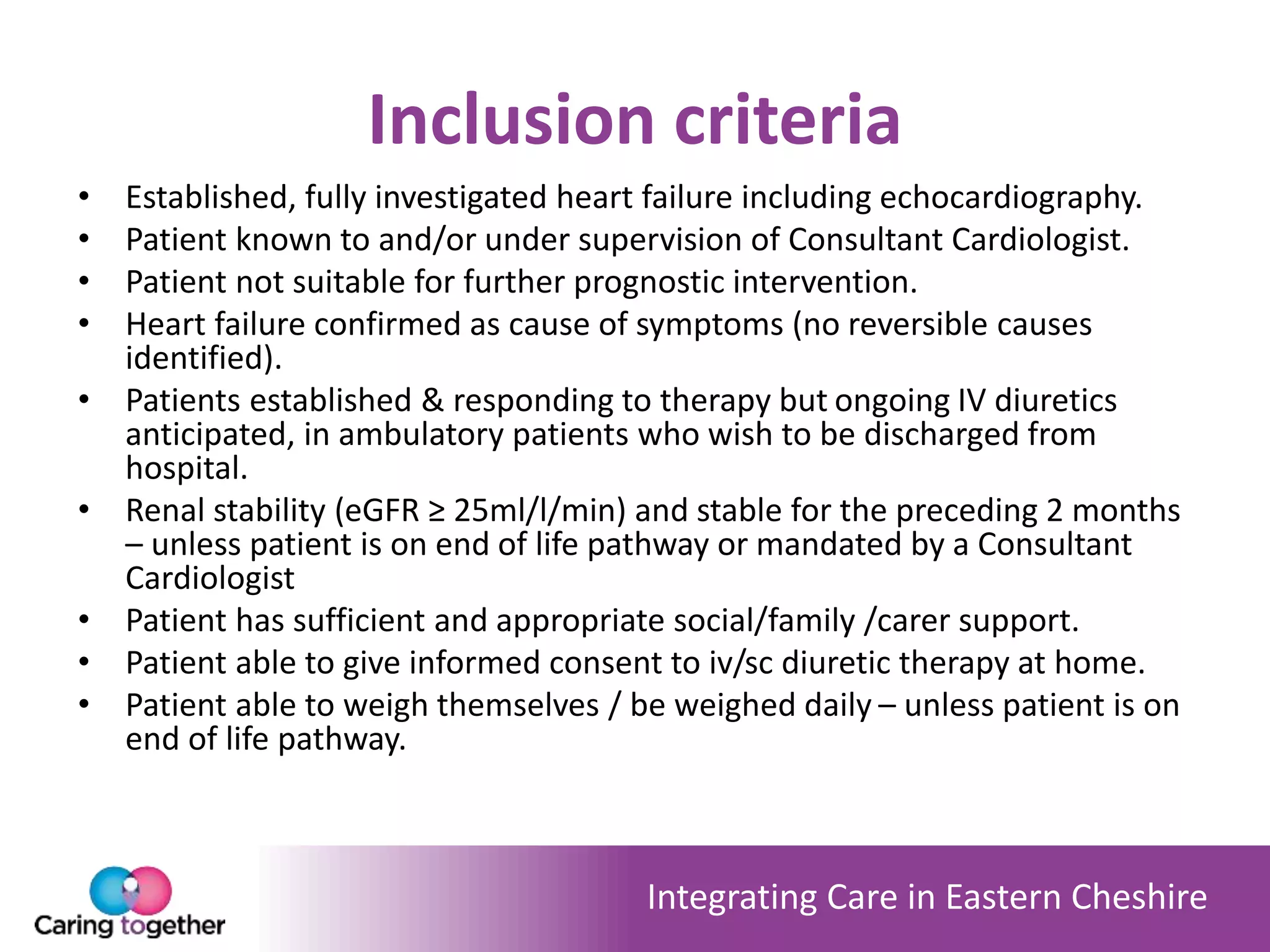 Integrating Care in Eastern Cheshire
Inclusion criteria
• Established, fully investigated heart failure including echocardiography.
• Patient known to and/or under supervision of Consultant Cardiologist.
• Patient not suitable for further prognostic intervention.
• Heart failure confirmed as cause of symptoms (no reversible causes
identified).
• Patients established & responding to therapy but ongoing IV diuretics
anticipated, in ambulatory patients who wish to be discharged from
hospital.
• Renal stability (eGFR ≥ 25ml/l/min) and stable for the preceding 2 months
– unless patient is on end of life pathway or mandated by a Consultant
Cardiologist
• Patient has sufficient and appropriate social/family /carer support.
• Patient able to give informed consent to iv/sc diuretic therapy at home.
• Patient able to weigh themselves / be weighed daily – unless patient is on
end of life pathway.
 