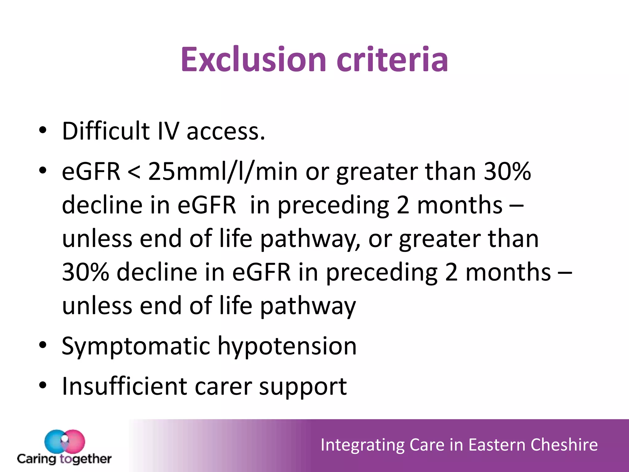 Integrating Care in Eastern Cheshire
Exclusion criteria
• Difficult IV access.
• eGFR < 25mml/l/min or greater than 30%
decline in eGFR in preceding 2 months –
unless end of life pathway, or greater than
30% decline in eGFR in preceding 2 months –
unless end of life pathway
• Symptomatic hypotension
• Insufficient carer support
 