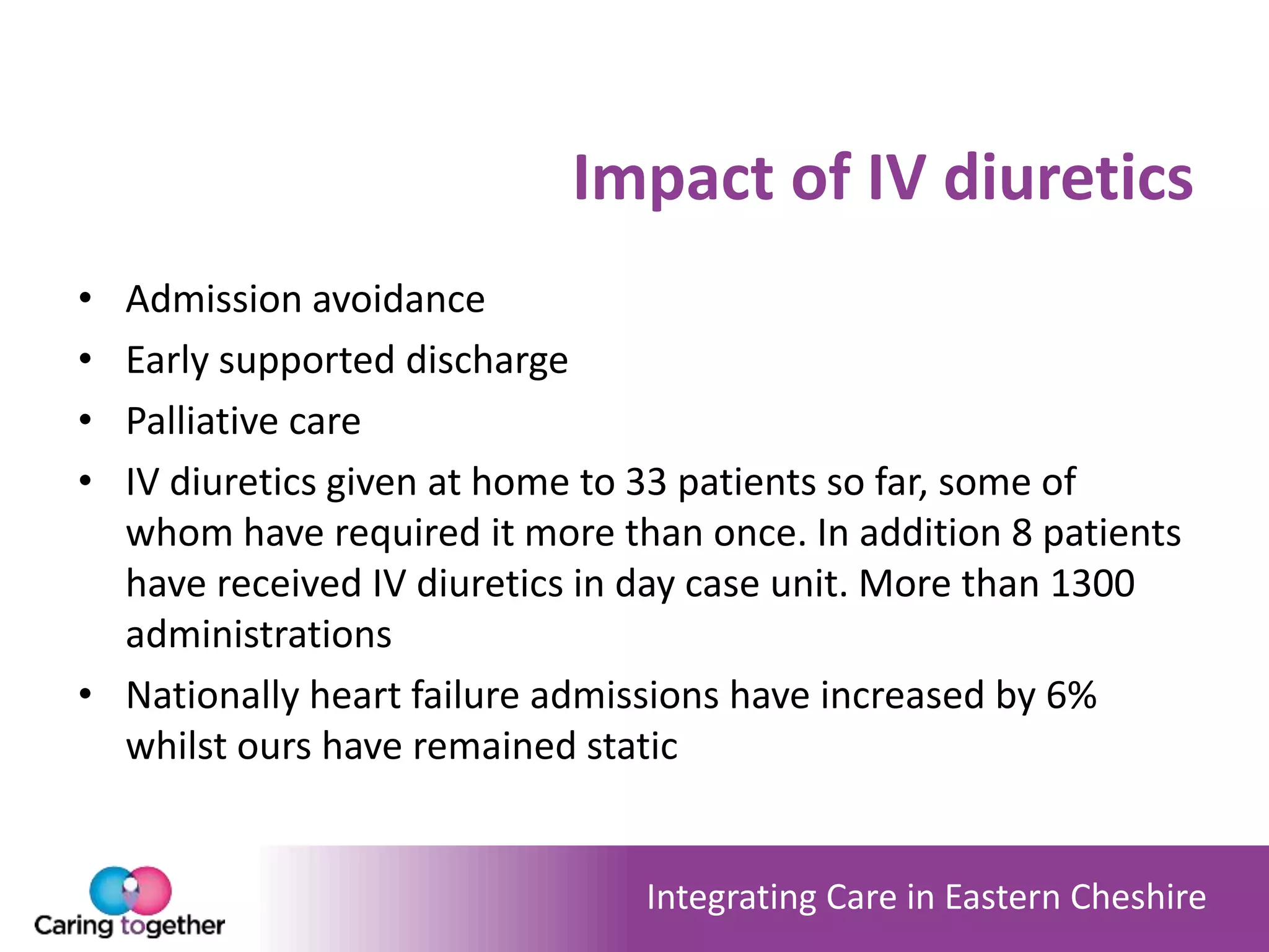 Integrating Care in Eastern Cheshire
Impact of IV diuretics
• Admission avoidance
• Early supported discharge
• Palliative care
• IV diuretics given at home to 33 patients so far, some of
whom have required it more than once. In addition 8 patients
have received IV diuretics in day case unit. More than 1300
administrations
• Nationally heart failure admissions have increased by 6%
whilst ours have remained static
 